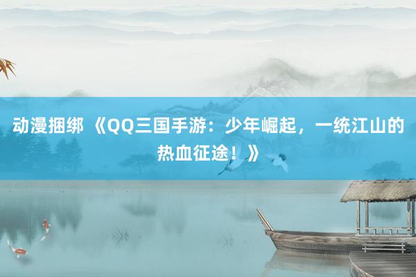 动漫捆绑 《QQ三国手游：少年崛起，一统江山的热血征途！》