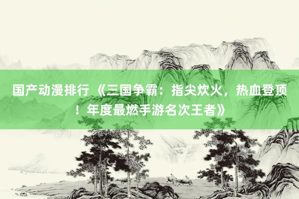 国产动漫排行 《三国争霸：指尖炊火，热血登顶！年度最燃手游名次王者》