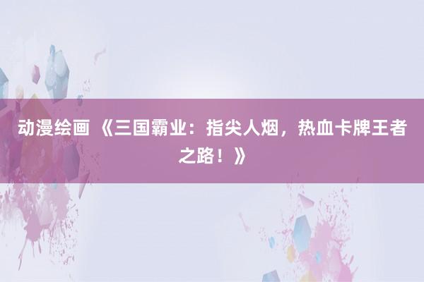 动漫绘画 《三国霸业：指尖人烟，热血卡牌王者之路！》