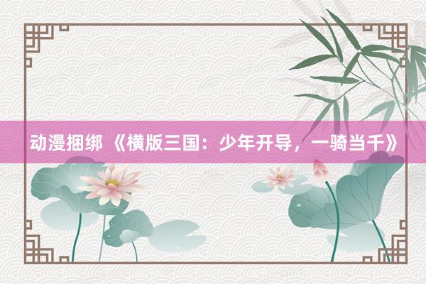 动漫捆绑 《横版三国：少年开导，一骑当千》