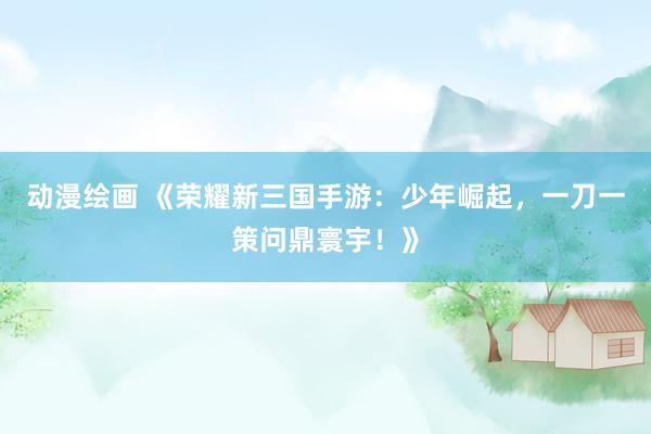 动漫绘画 《荣耀新三国手游：少年崛起，一刀一策问鼎寰宇！》