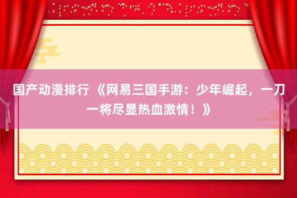 国产动漫排行 《网易三国手游：少年崛起，一刀一将尽显热血激情！》
