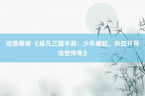 动漫捆绑 《超凡三国手游：少年崛起，热血开导浊世传奇》
