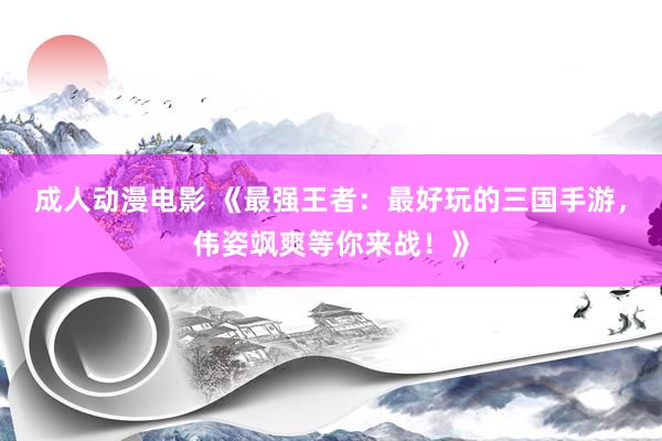 成人动漫电影 《最强王者：最好玩的三国手游，伟姿飒爽等你来战！》