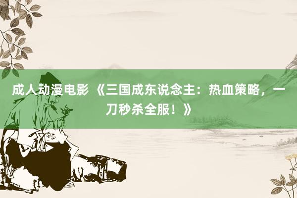 成人动漫电影 《三国成东说念主：热血策略，一刀秒杀全服！》