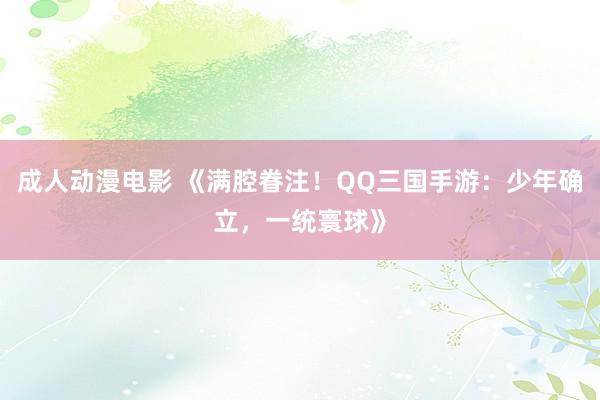 成人动漫电影 《满腔眷注！QQ三国手游：少年确立，一统寰球》