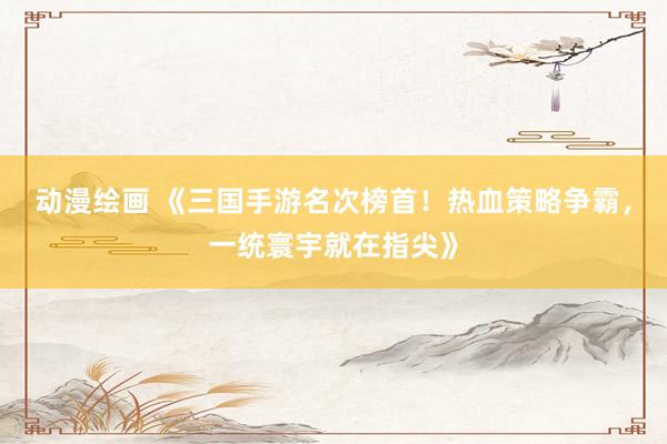 动漫绘画 《三国手游名次榜首！热血策略争霸，一统寰宇就在指尖》