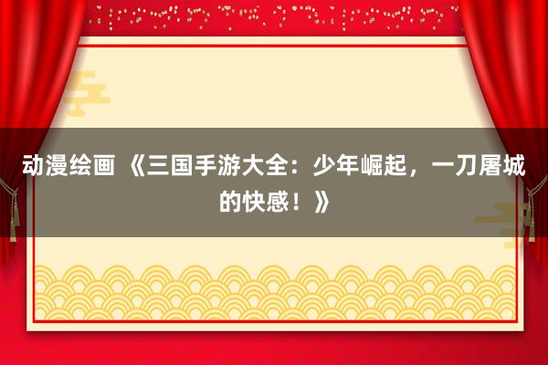 动漫绘画 《三国手游大全：少年崛起，一刀屠城的快感！》