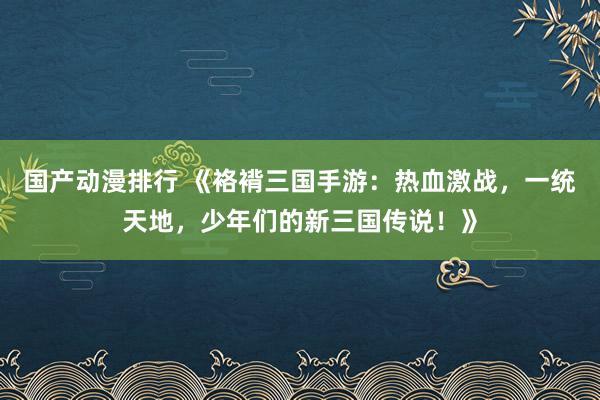 国产动漫排行 《袼褙三国手游：热血激战，一统天地，少年们的新三国传说！》