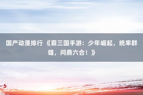 国产动漫排行 《霸三国手游：少年崛起，统率群雄，问鼎六合！》
