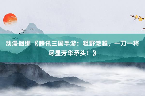 动漫捆绑 《腾讯三国手游：粗野激越，一刀一将尽显芳华矛头！》