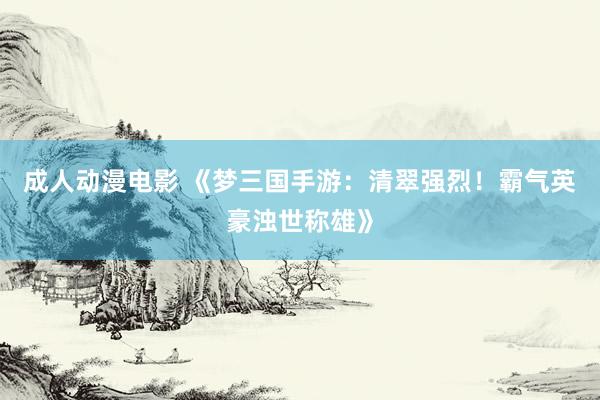 成人动漫电影 《梦三国手游：清翠强烈！霸气英豪浊世称雄》