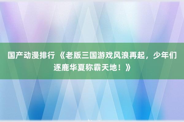 国产动漫排行 《老版三国游戏风浪再起，少年们逐鹿华夏称霸天地！》