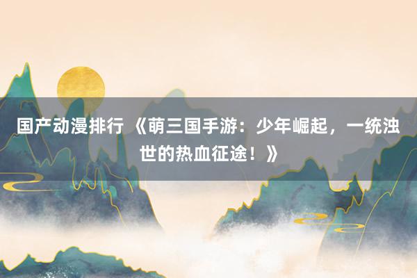国产动漫排行 《萌三国手游：少年崛起，一统浊世的热血征途！》