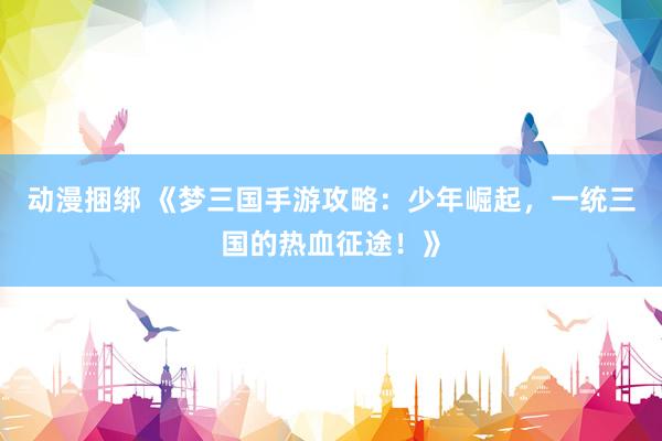动漫捆绑 《梦三国手游攻略：少年崛起，一统三国的热血征途！》