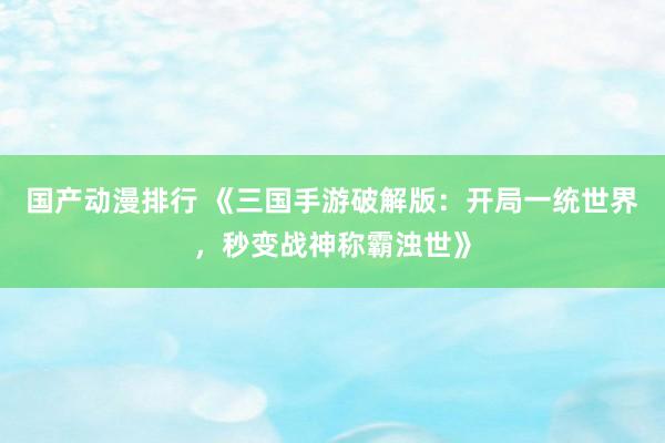 国产动漫排行 《三国手游破解版：开局一统世界，秒变战神称霸浊世》