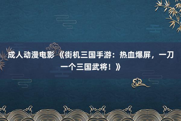 成人动漫电影 《街机三国手游：热血爆屏，一刀一个三国武将！》