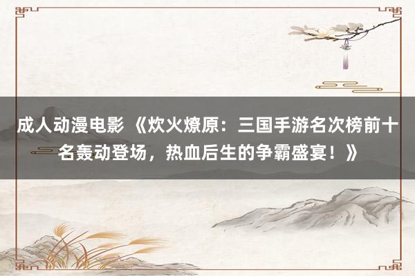 成人动漫电影 《炊火燎原：三国手游名次榜前十名轰动登场，热血后生的争霸盛宴！》