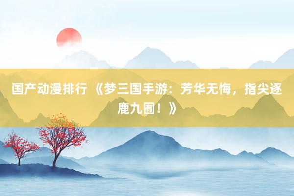 国产动漫排行 《梦三国手游：芳华无悔，指尖逐鹿九囿！》