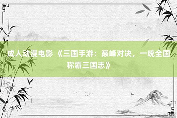 成人动漫电影 《三国手游：巅峰对决，一统全国称霸三国志》