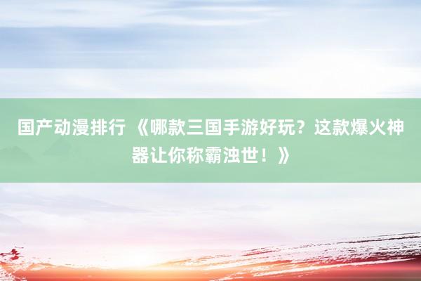 国产动漫排行 《哪款三国手游好玩？这款爆火神器让你称霸浊世！》