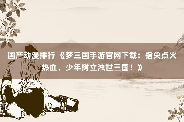 国产动漫排行 《梦三国手游官网下载：指尖点火热血，少年树立浊世三国！》