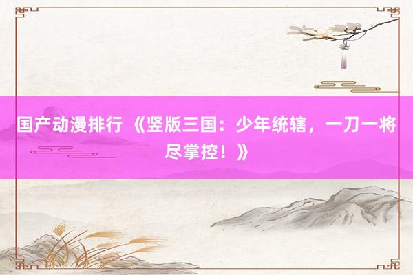 国产动漫排行 《竖版三国：少年统辖，一刀一将尽掌控！》