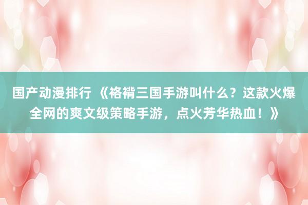国产动漫排行 《袼褙三国手游叫什么？这款火爆全网的爽文级策略手游，点火芳华热血！》