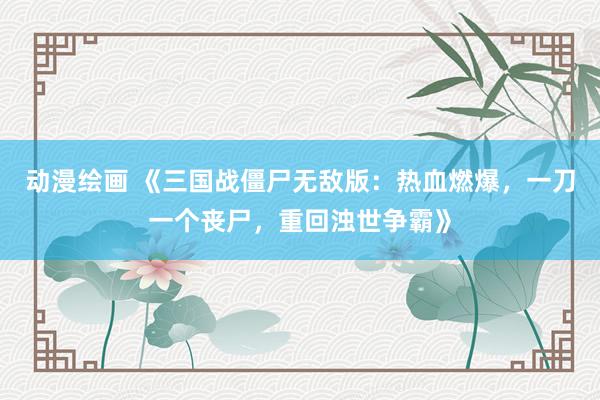 动漫绘画 《三国战僵尸无敌版：热血燃爆，一刀一个丧尸，重回浊世争霸》