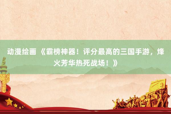 动漫绘画 《霸榜神器！评分最高的三国手游，烽火芳华热死战场！》