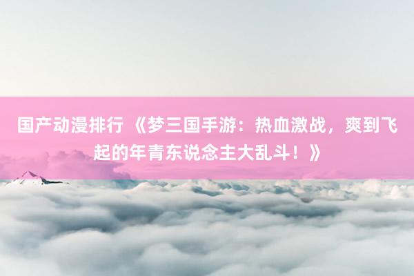 国产动漫排行 《梦三国手游：热血激战，爽到飞起的年青东说念主大乱斗！》