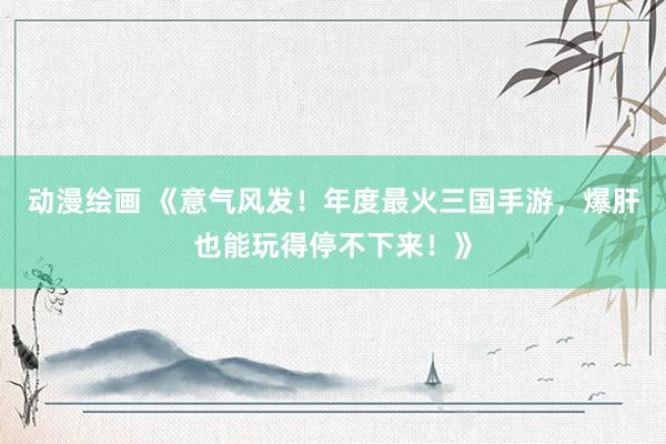 动漫绘画 《意气风发！年度最火三国手游，爆肝也能玩得停不下来！》