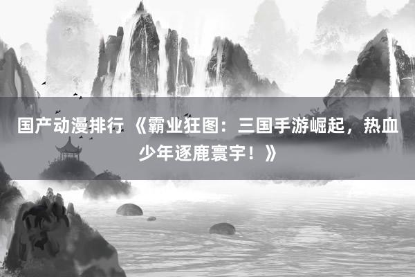 国产动漫排行 《霸业狂图：三国手游崛起，热血少年逐鹿寰宇！》