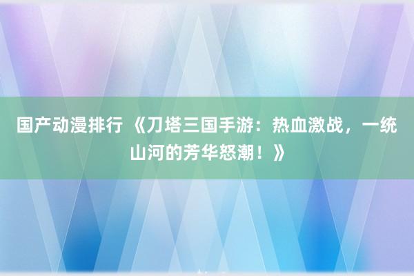 国产动漫排行 《刀塔三国手游：热血激战，一统山河的芳华怒潮！》