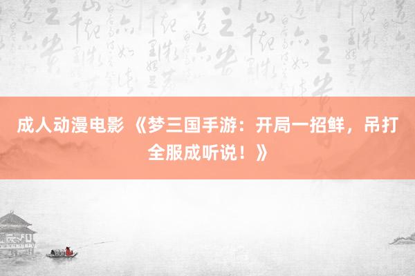成人动漫电影 《梦三国手游：开局一招鲜，吊打全服成听说！》