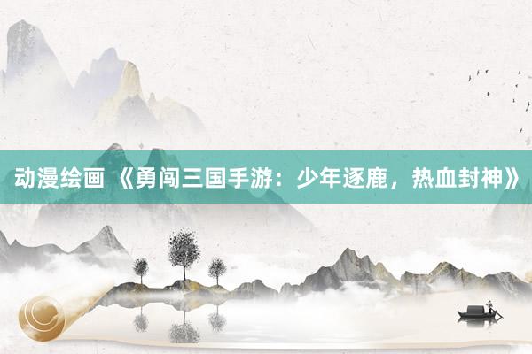 动漫绘画 《勇闯三国手游：少年逐鹿，热血封神》
