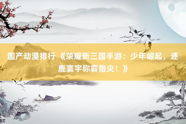 国产动漫排行 《荣耀新三国手游：少年崛起，逐鹿寰宇称霸指尖！》