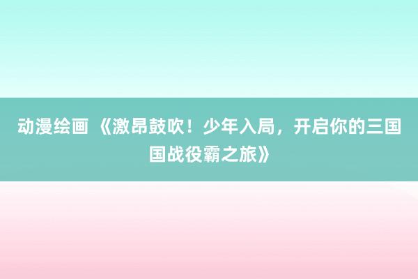 动漫绘画 《激昂鼓吹！少年入局，开启你的三国国战役霸之旅》