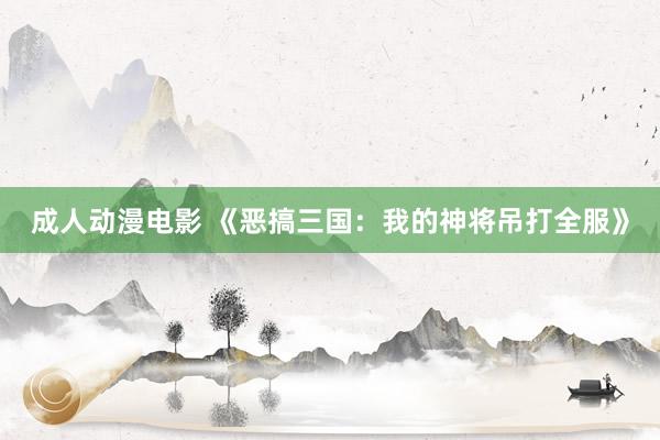 成人动漫电影 《恶搞三国：我的神将吊打全服》
