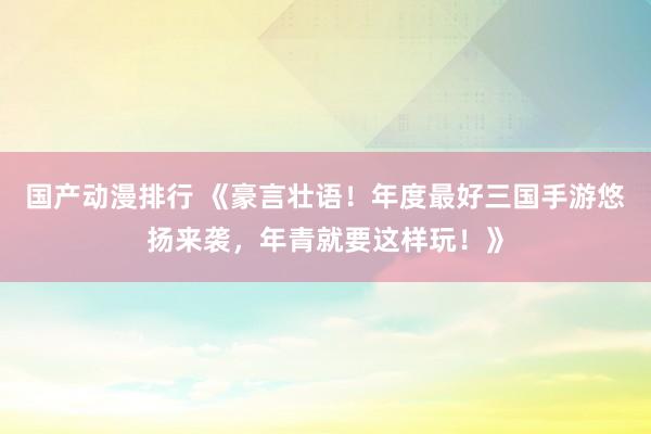 国产动漫排行 《豪言壮语！年度最好三国手游悠扬来袭，年青就要这样玩！》