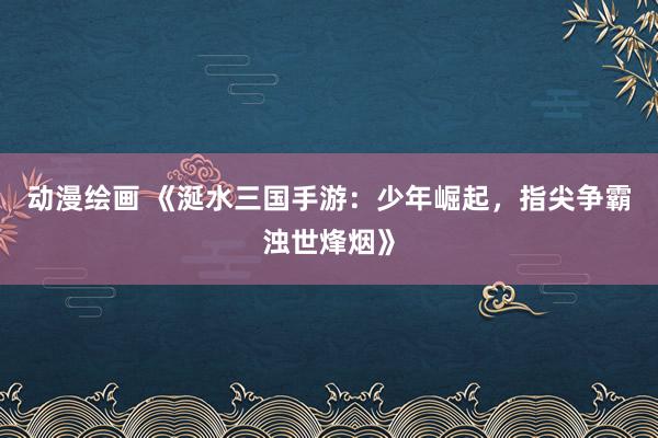 动漫绘画 《涎水三国手游：少年崛起，指尖争霸浊世烽烟》