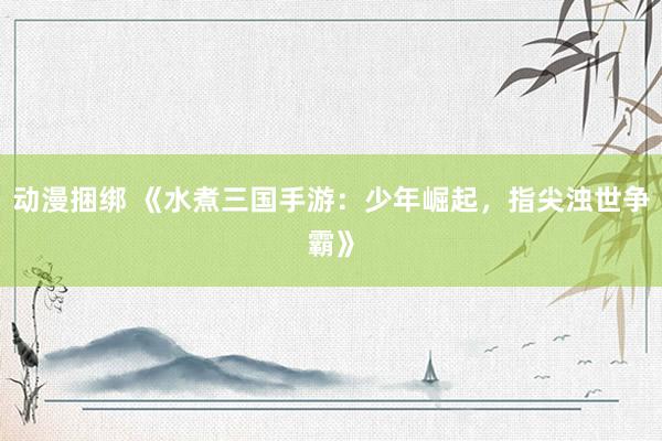 动漫捆绑 《水煮三国手游：少年崛起，指尖浊世争霸》