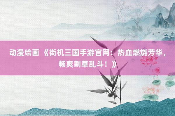 动漫绘画 《街机三国手游官网：热血燃烧芳华，畅爽割草乱斗！》