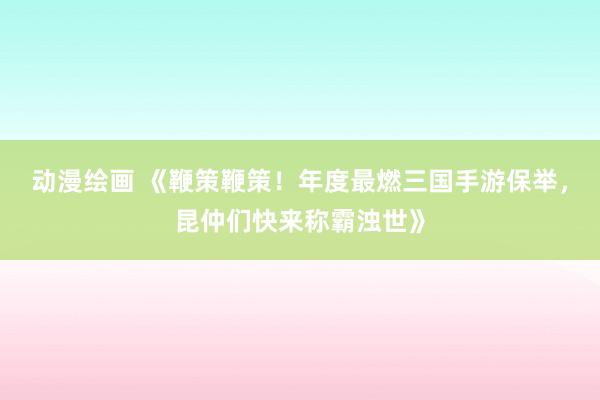动漫绘画 《鞭策鞭策！年度最燃三国手游保举，昆仲们快来称霸浊世》