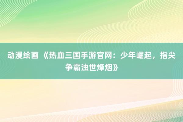 动漫绘画 《热血三国手游官网：少年崛起，指尖争霸浊世烽烟》