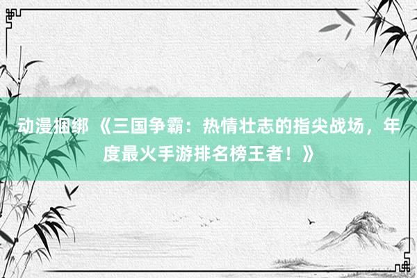 动漫捆绑 《三国争霸：热情壮志的指尖战场，年度最火手游排名榜王者！》