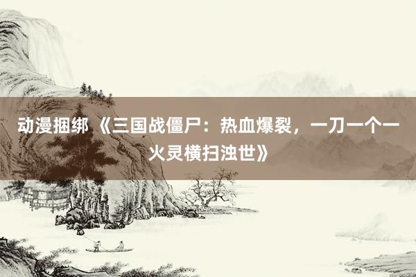 动漫捆绑 《三国战僵尸：热血爆裂，一刀一个一火灵横扫浊世》