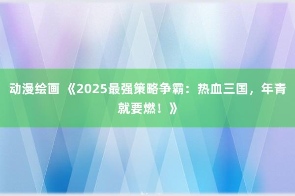 动漫绘画 《2025最强策略争霸：热血三国，年青就要燃！》