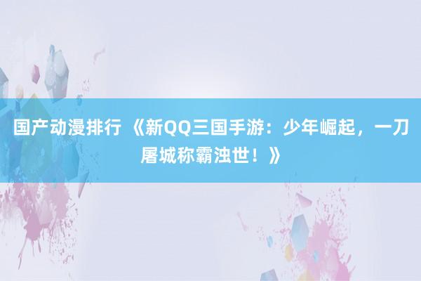 国产动漫排行 《新QQ三国手游：少年崛起，一刀屠城称霸浊世！》