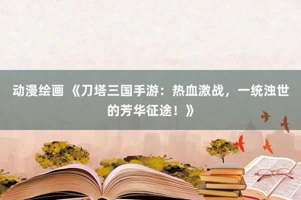 动漫绘画 《刀塔三国手游：热血激战，一统浊世的芳华征途！》